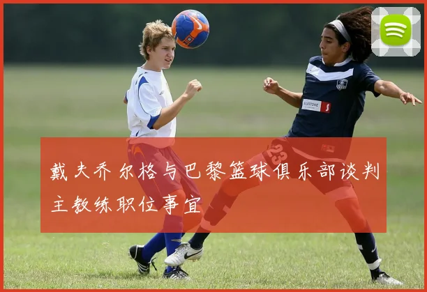 戴夫乔尔格与巴黎篮球俱乐部谈判主教练职位事宜