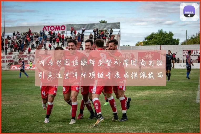 内马尔因伤缺阵坐替补席时尚打扮引关注金耳环项链手表戒指佩戴满身