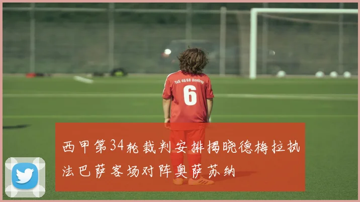 西甲第34轮裁判安排揭晓德梅拉执法巴萨客场对阵奥萨苏纳