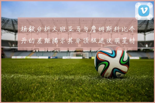 杨毅分析文班亚马与詹姆斯科比乔丹的差距揭示其非顶级进攻明星特质