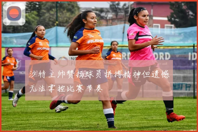 沙特主帅赞扬球员拼搏精神但遗憾无法掌控比赛节奏