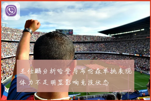 王仕鹏分析哈登与布伦森单挑表现体力不足明显影响竞技状态