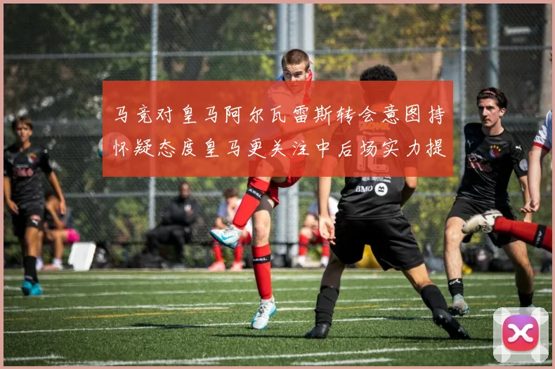 马竞对皇马阿尔瓦雷斯转会意图持怀疑态度皇马更关注中后场实力提升