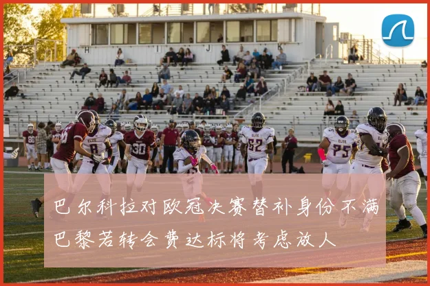 巴尔科拉对欧冠决赛替补身份不满巴黎若转会费达标将考虑放人