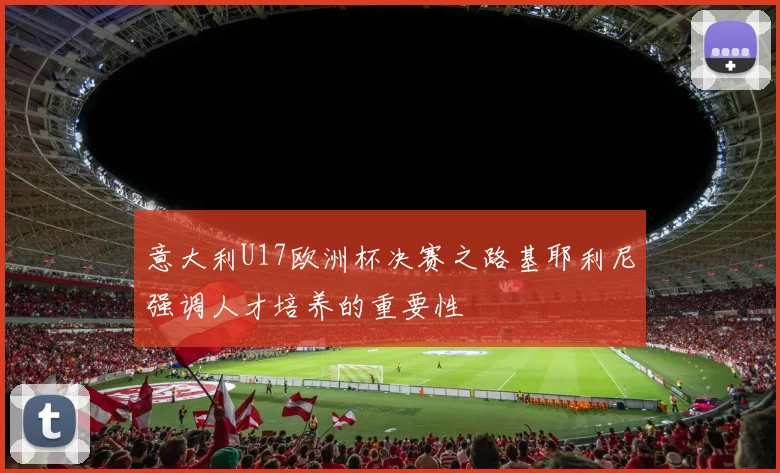 意大利U17欧洲杯决赛之路基耶利尼强调人才培养的重要性