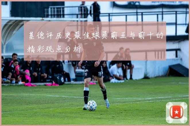 基德评历史最佳球员前五与前十的精彩观点分析