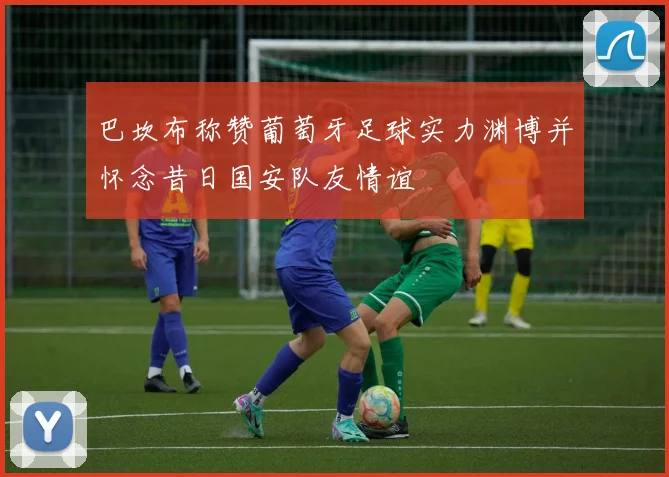 巴坎布称赞葡萄牙足球实力渊博并怀念昔日国安队友情谊