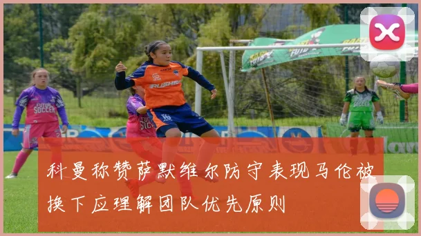 科曼称赞萨默维尔防守表现马伦被换下应理解团队优先原则