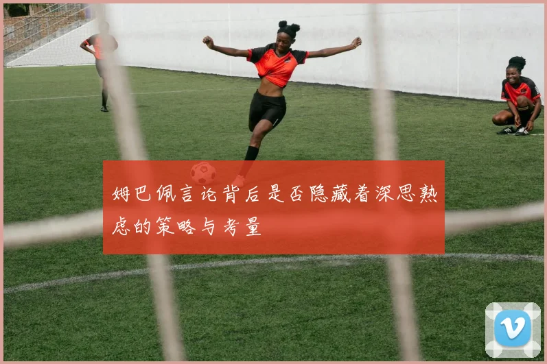姆巴佩言论背后是否隐藏着深思熟虑的策略与考量
