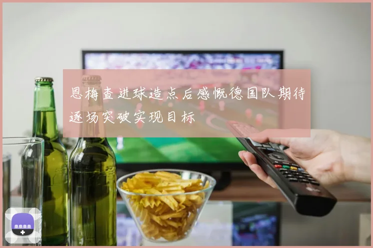 恩梅查进球造点后感慨德国队期待逐场突破实现目标